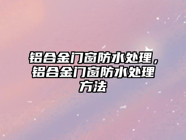 鋁合金門窗防水處理，鋁合金門窗防水處理方法