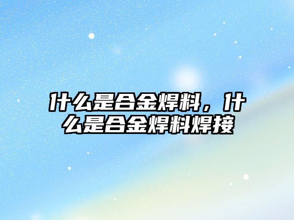 什么是合金焊料，什么是合金焊料焊接