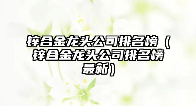 鋅合金龍頭公司排名榜（鋅合金龍頭公司排名榜最新）