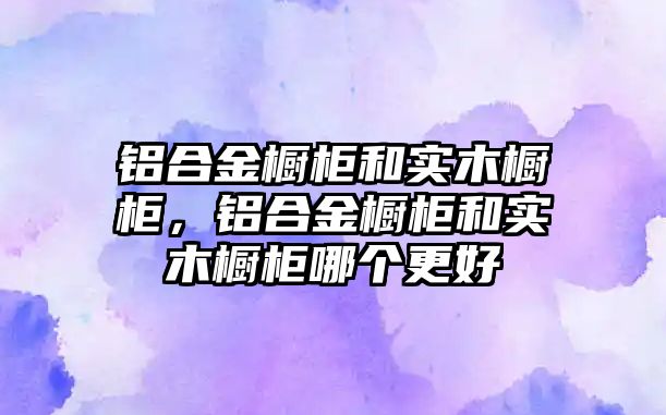 鋁合金櫥柜和實木櫥柜，鋁合金櫥柜和實木櫥柜哪個更好