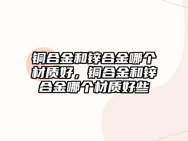 銅合金和鋅合金哪個材質(zhì)好，銅合金和鋅合金哪個材質(zhì)好些