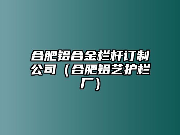 合肥鋁合金欄桿訂制公司（合肥鋁藝護欄廠）