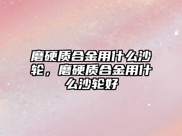 磨硬質(zhì)合金用什么沙輪，磨硬質(zhì)合金用什么沙輪好