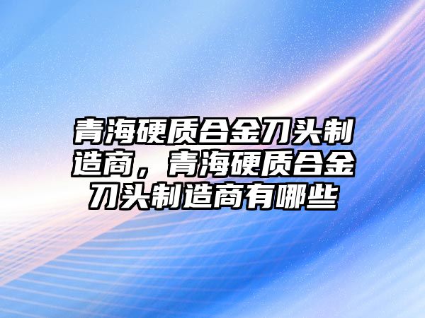 青海硬質(zhì)合金刀頭制造商，青海硬質(zhì)合金刀頭制造商有哪些