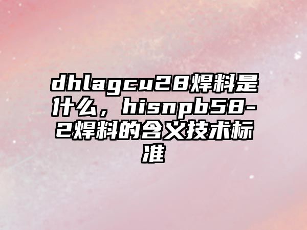 dhlagcu28焊料是什么，hisnpb58-2焊料的含義技術(shù)標(biāo)準(zhǔn)