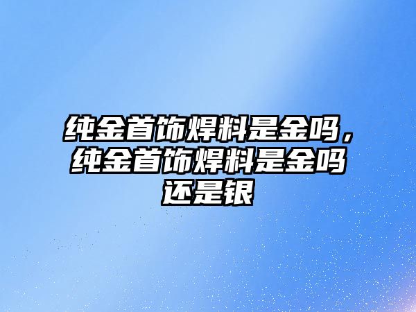 純金首飾焊料是金嗎，純金首飾焊料是金嗎還是銀