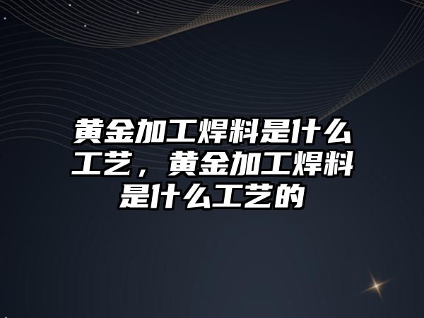 黃金加工焊料是什么工藝，黃金加工焊料是什么工藝的