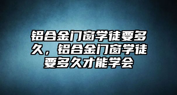 鋁合金門窗學徒要多久，鋁合金門窗學徒要多久才能學會