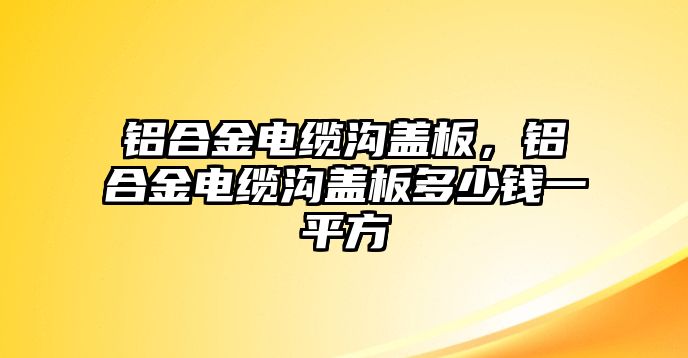 鋁合金電纜溝蓋板，鋁合金電纜溝蓋板多少錢一平方