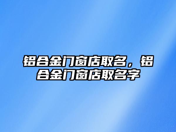 鋁合金門窗店取名，鋁合金門窗店取名字