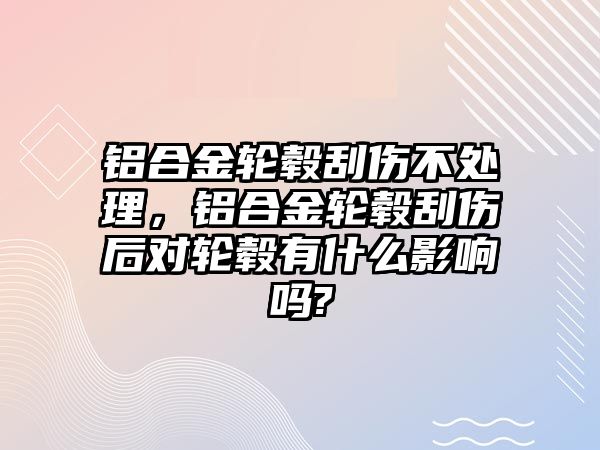 鋁合金輪轂刮傷不處理，鋁合金輪轂刮傷后對(duì)輪轂有什么影響嗎?