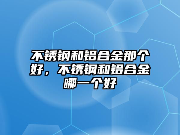 不銹鋼和鋁合金那個好，不銹鋼和鋁合金哪一個好