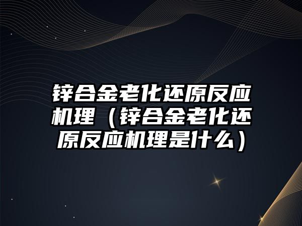 鋅合金老化還原反應(yīng)機理（鋅合金老化還原反應(yīng)機理是什么）