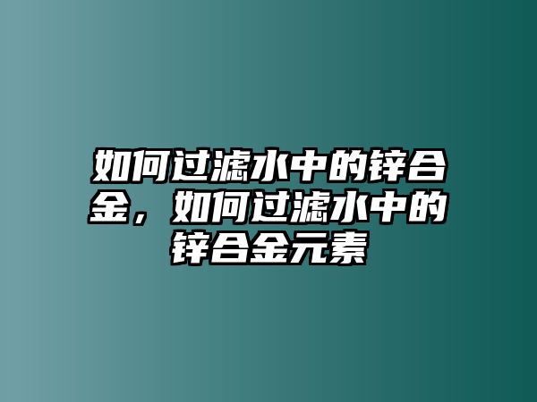 如何過濾水中的鋅合金，如何過濾水中的鋅合金元素