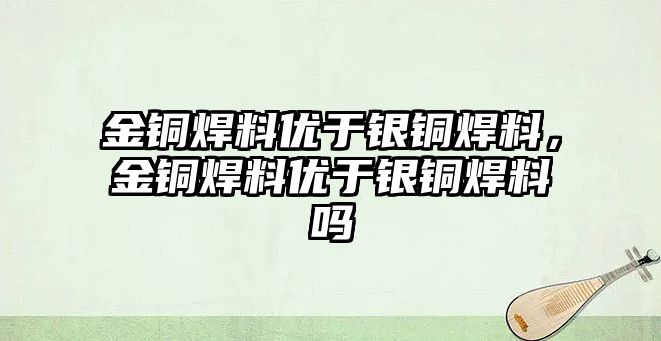 金銅焊料優(yōu)于銀銅焊料，金銅焊料優(yōu)于銀銅焊料嗎