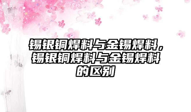 錫銀銅焊料與金錫焊料，錫銀銅焊料與金錫焊料的區(qū)別