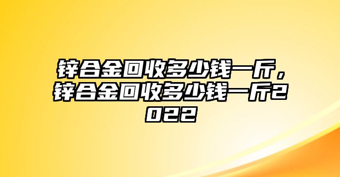 鋅合金回收多少錢一斤，鋅合金回收多少錢一斤2022