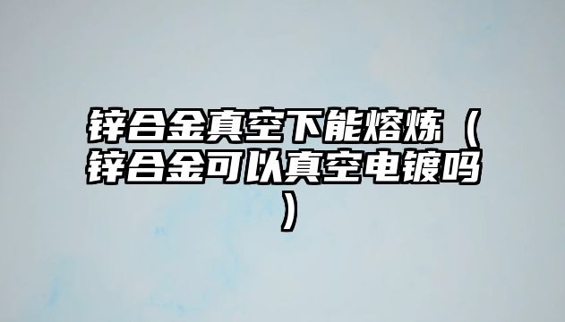 鋅合金真空下能熔煉（鋅合金可以真空電鍍嗎）