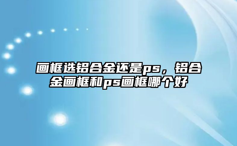 畫框選鋁合金還是ps，鋁合金畫框和ps畫框哪個好