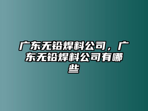 廣東無鉛焊料公司，廣東無鉛焊料公司有哪些