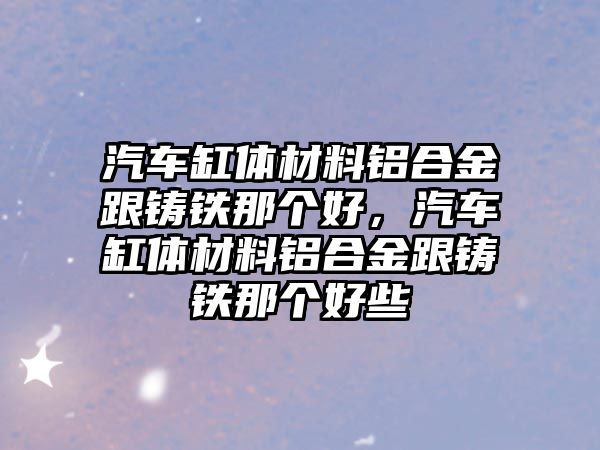 汽車缸體材料鋁合金跟鑄鐵那個(gè)好，汽車缸體材料鋁合金跟鑄鐵那個(gè)好些