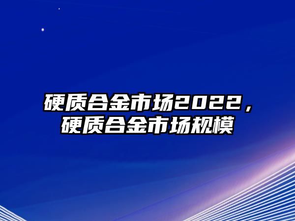 硬質(zhì)合金市場(chǎng)2022，硬質(zhì)合金市場(chǎng)規(guī)模