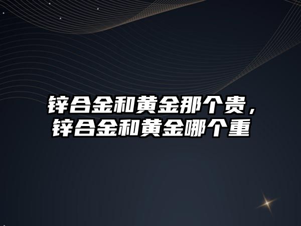 鋅合金和黃金那個貴，鋅合金和黃金哪個重