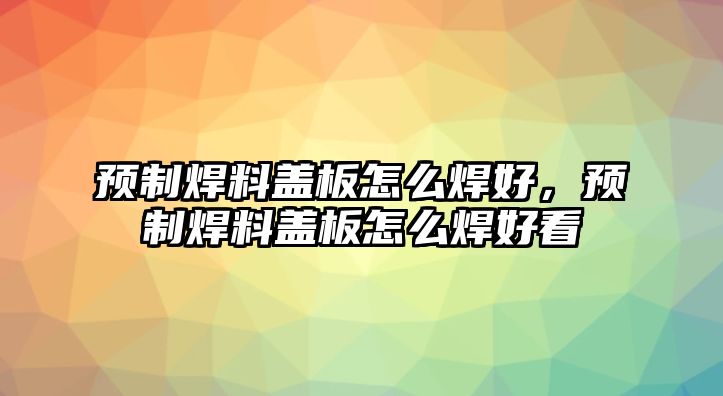 預制焊料蓋板怎么焊好，預制焊料蓋板怎么焊好看