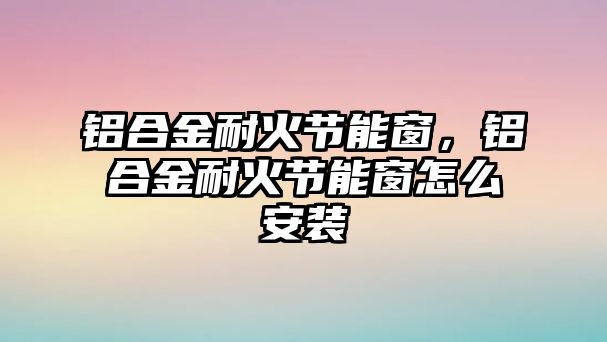 鋁合金耐火節(jié)能窗，鋁合金耐火節(jié)能窗怎么安裝