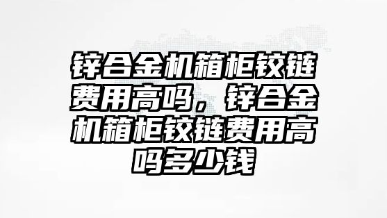 鋅合金機箱柜鉸鏈費用高嗎，鋅合金機箱柜鉸鏈費用高嗎多少錢