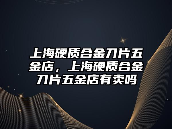 上海硬質(zhì)合金刀片五金店，上海硬質(zhì)合金刀片五金店有賣嗎