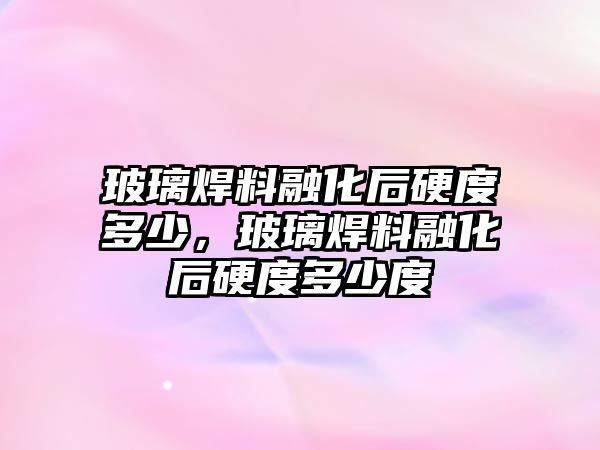 玻璃焊料融化后硬度多少，玻璃焊料融化后硬度多少度