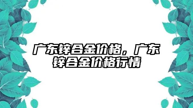 廣東鋅合金價格，廣東鋅合金價格行情