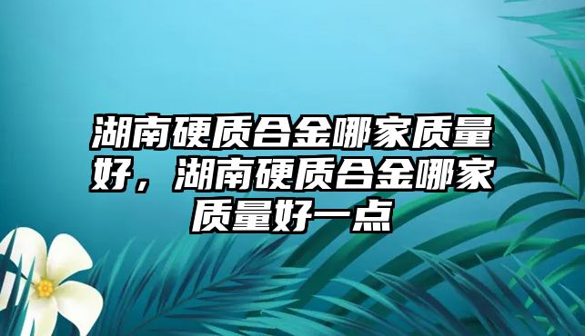 湖南硬質(zhì)合金哪家質(zhì)量好，湖南硬質(zhì)合金哪家質(zhì)量好一點