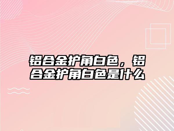 鋁合金護角白色，鋁合金護角白色是什么