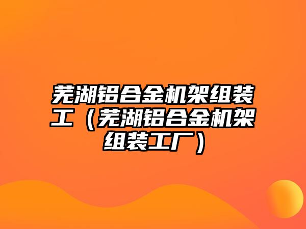 蕪湖鋁合金機(jī)架組裝工（蕪湖鋁合金機(jī)架組裝工廠）