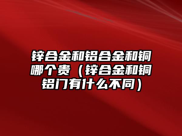 鋅合金和鋁合金和銅哪個貴（鋅合金和銅鋁門有什么不同）