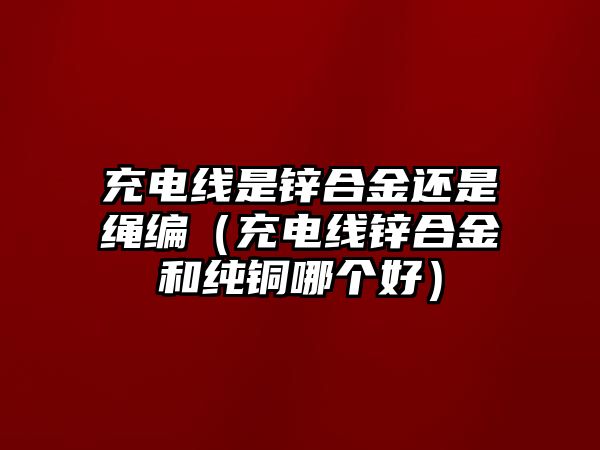 充電線是鋅合金還是繩編（充電線鋅合金和純銅哪個(gè)好）