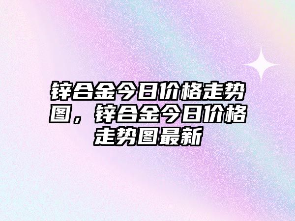 鋅合金今日價(jià)格走勢圖，鋅合金今日價(jià)格走勢圖最新