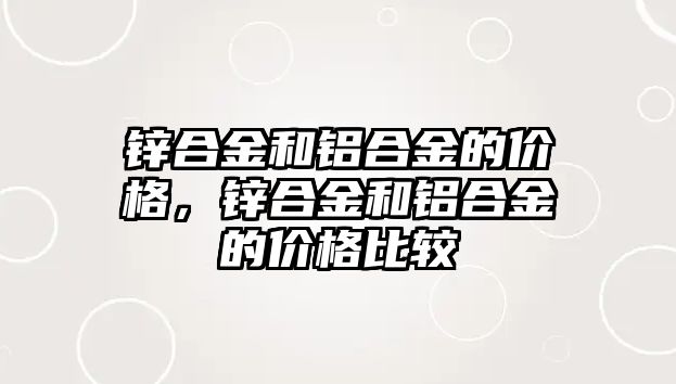 鋅合金和鋁合金的價格，鋅合金和鋁合金的價格比較