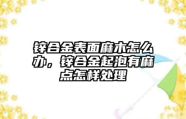 鋅合金表面麻木怎么辦，鋅合金起泡有麻點怎樣處理