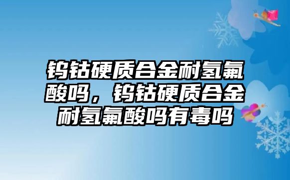 鎢鈷硬質(zhì)合金耐氫氟酸嗎，鎢鈷硬質(zhì)合金耐氫氟酸嗎有毒嗎