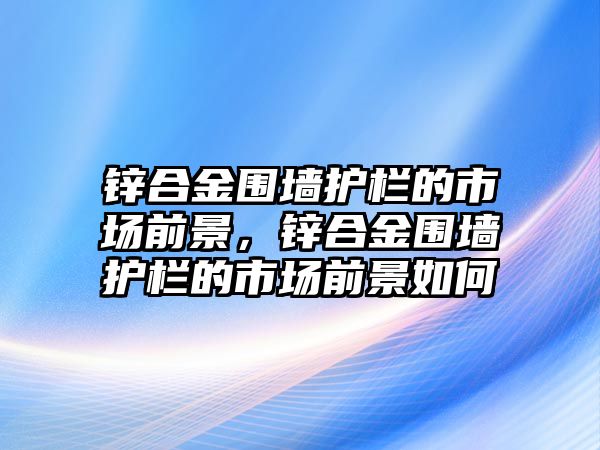 鋅合金圍墻護(hù)欄的市場(chǎng)前景，鋅合金圍墻護(hù)欄的市場(chǎng)前景如何