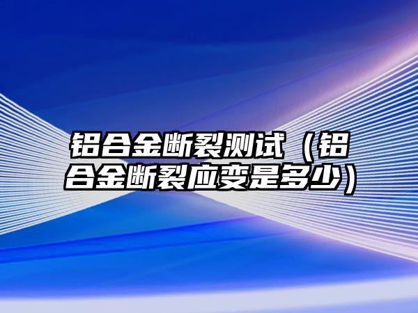 鋁合金斷裂測試（鋁合金斷裂應(yīng)變是多少）