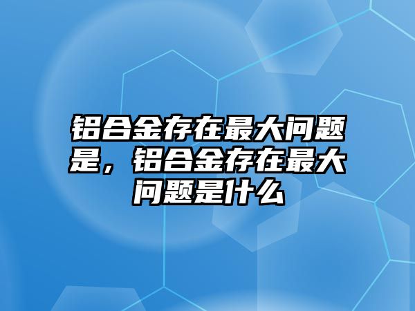 鋁合金存在最大問題是，鋁合金存在最大問題是什么