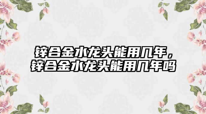 鋅合金水龍頭能用幾年，鋅合金水龍頭能用幾年嗎