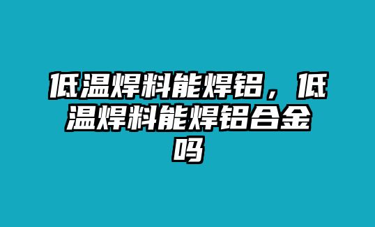 低溫焊料能焊鋁，低溫焊料能焊鋁合金嗎