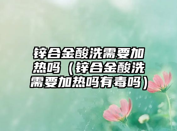 鋅合金酸洗需要加熱嗎（鋅合金酸洗需要加熱嗎有毒嗎）