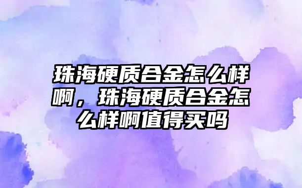 珠海硬質合金怎么樣啊，珠海硬質合金怎么樣啊值得買嗎