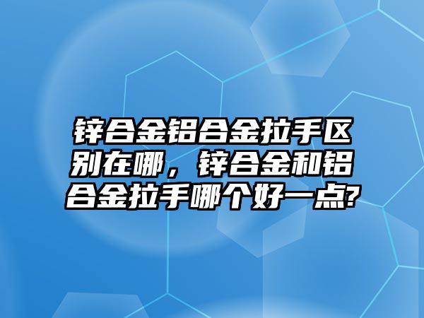 鋅合金鋁合金拉手區(qū)別在哪，鋅合金和鋁合金拉手哪個好一點?